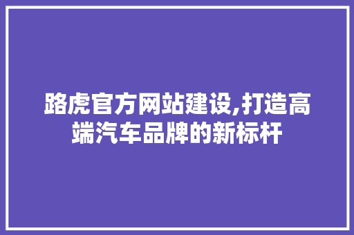 路虎官方网站建设,打造高端汽车品牌的新标杆