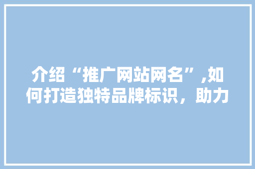 介绍“推广网站网名”,如何打造独特品牌标识，助力企业腾飞