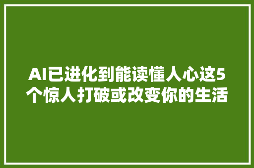 AI已进化到能读懂人心这5个惊人打破或改变你的生活