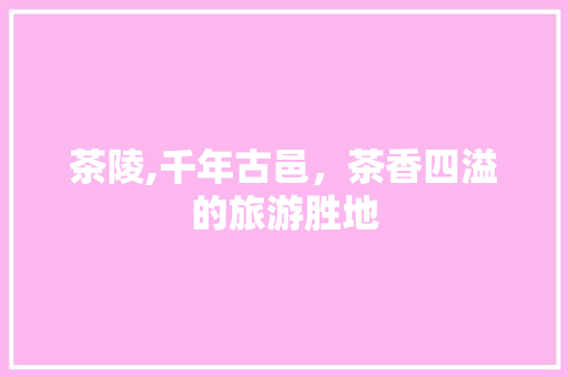 茶陵,千年古邑，茶香四溢的旅游胜地