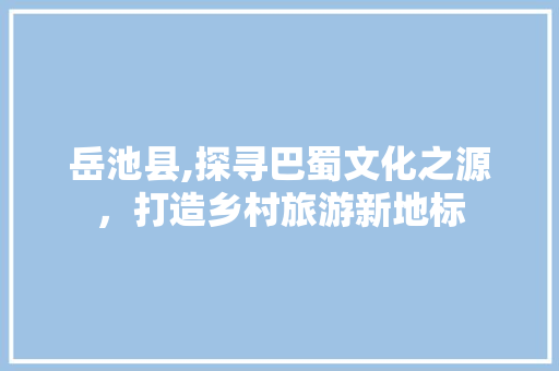 岳池县,探寻巴蜀文化之源，打造乡村旅游新地标