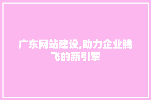 广东网站建设,助力企业腾飞的新引擎