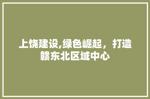 上饶建设,绿色崛起，打造赣东北区域中心