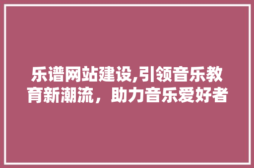 乐谱网站建设,引领音乐教育新潮流，助力音乐爱好者畅享音乐之美