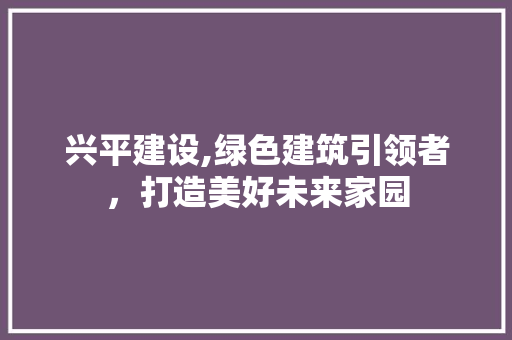 兴平建设,绿色建筑引领者，打造美好未来家园