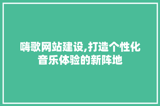 嗨歌网站建设,打造个性化音乐体验的新阵地
