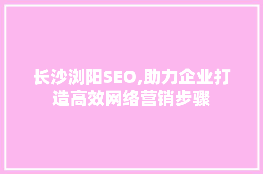 长沙浏阳SEO,助力企业打造高效网络营销步骤