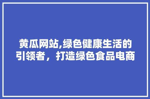黄瓜网站,绿色健康生活的引领者，打造绿色食品电商新标杆