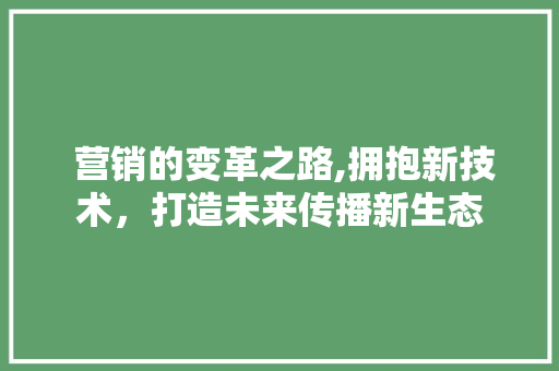  营销的变革之路,拥抱新技术，打造未来传播新生态