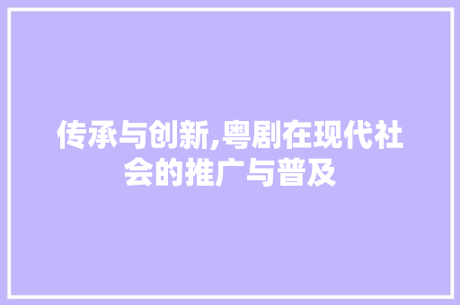 传承与创新,粤剧在现代社会的推广与普及