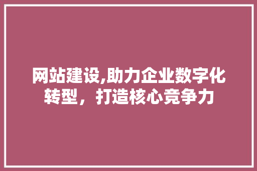 网站建设,助力企业数字化转型，打造核心竞争力