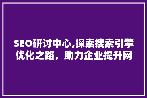 SEO研讨中心,探索搜索引擎优化之路，助力企业提升网络影响力