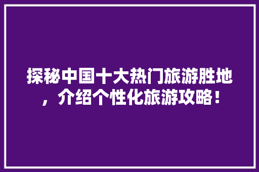 探秘中国十大热门旅游胜地，介绍个性化旅游攻略！