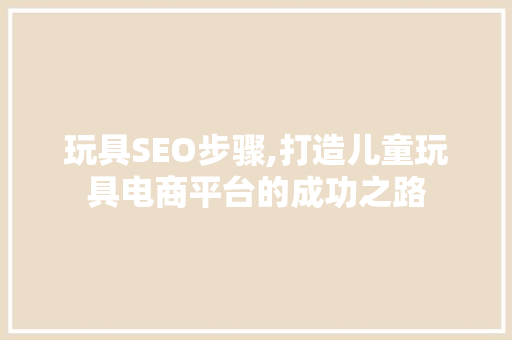 玩具SEO步骤,打造儿童玩具电商平台的成功之路
