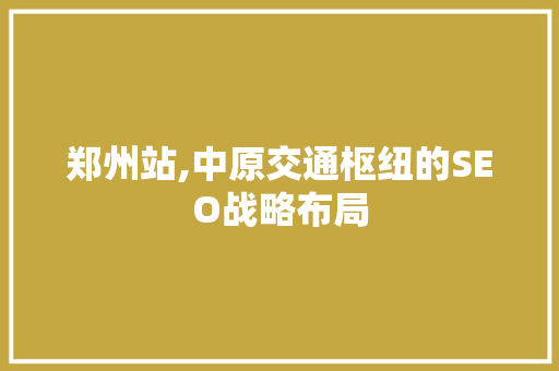郑州站,中原交通枢纽的SEO战略布局