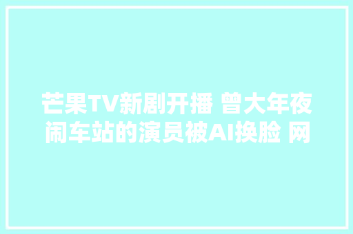 芒果TV新剧开播 曾大年夜闹车站的演员被AI换脸 网友看着吓人