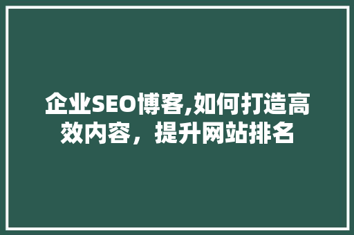 企业SEO博客,如何打造高效内容，提升网站排名