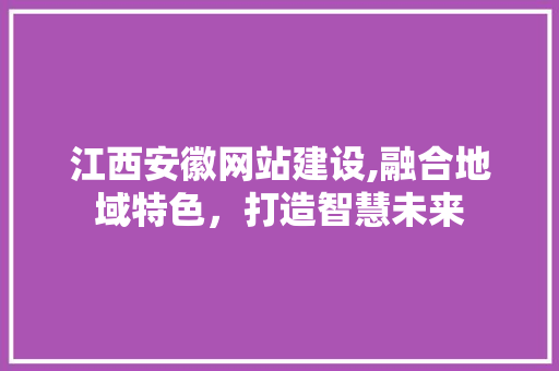 江西安徽网站建设,融合地域特色，打造智慧未来