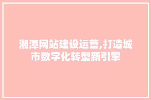 湘潭网站建设运营,打造城市数字化转型新引擎