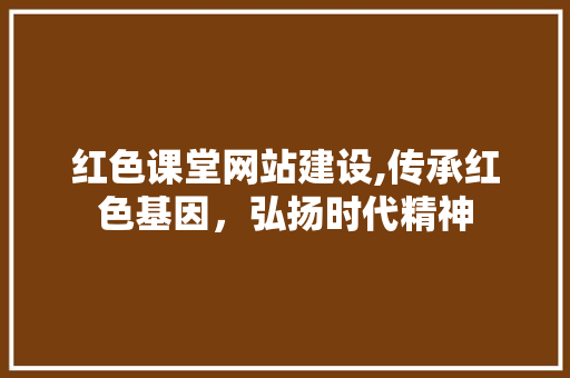 红色课堂网站建设,传承红色基因，弘扬时代精神