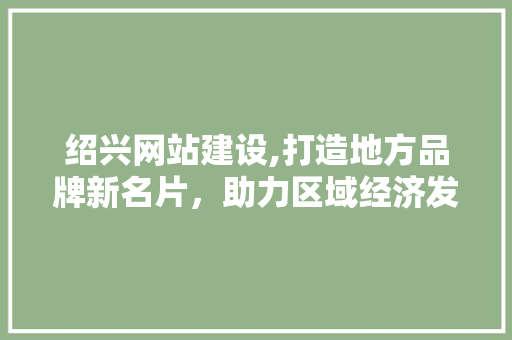 绍兴网站建设,打造地方品牌新名片，助力区域经济发展