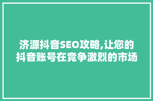济源抖音SEO攻略,让您的抖音账号在竞争激烈的市场中脱颖而出