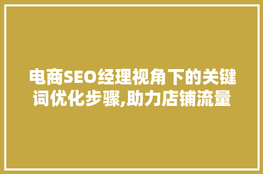 电商SEO经理视角下的关键词优化步骤,助力店铺流量提升与转化率增长