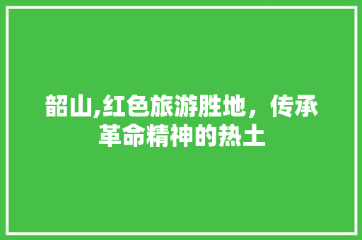 韶山,红色旅游胜地，传承革命精神的热土