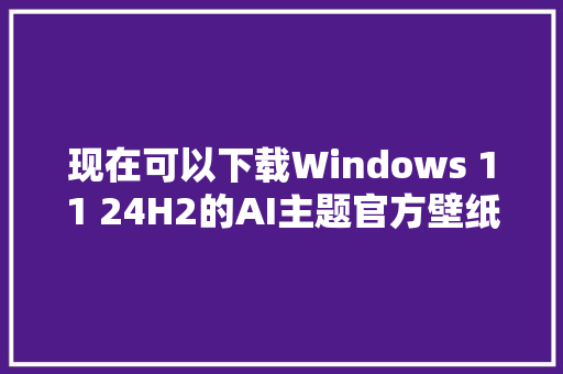 现在可以下载Windows 11 24H2的AI主题官方壁纸了