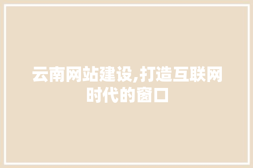 云南网站建设,打造互联网时代的窗口