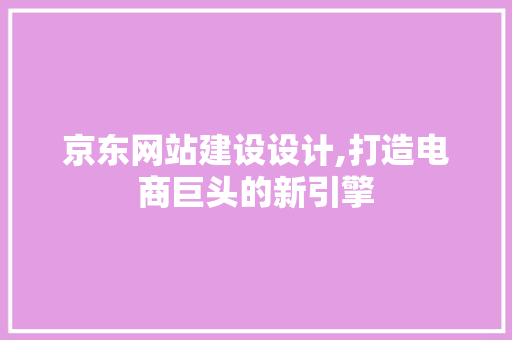 京东网站建设设计,打造电商巨头的新引擎