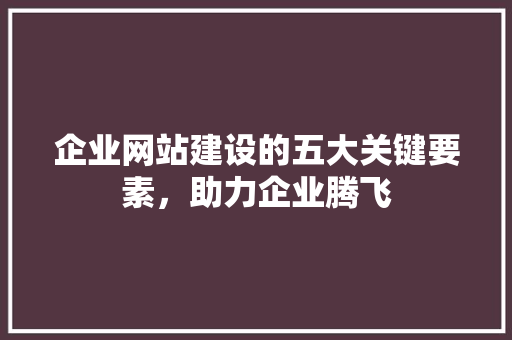 企业网站建设的五大关键要素，助力企业腾飞