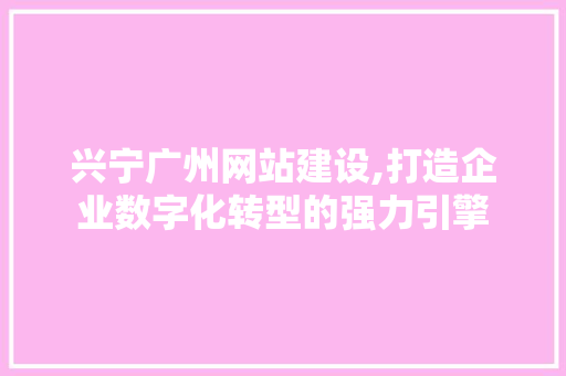 兴宁广州网站建设,打造企业数字化转型的强力引擎
