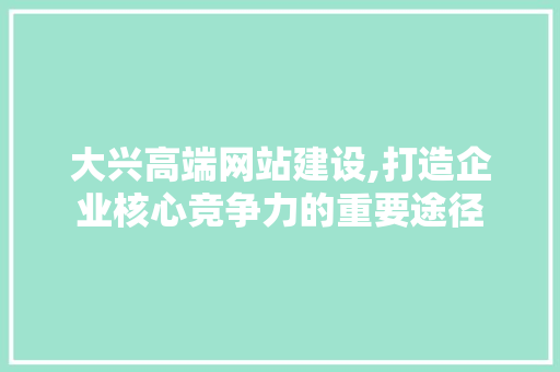 大兴高端网站建设,打造企业核心竞争力的重要途径