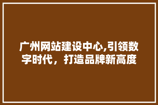 广州网站建设中心,引领数字时代，打造品牌新高度