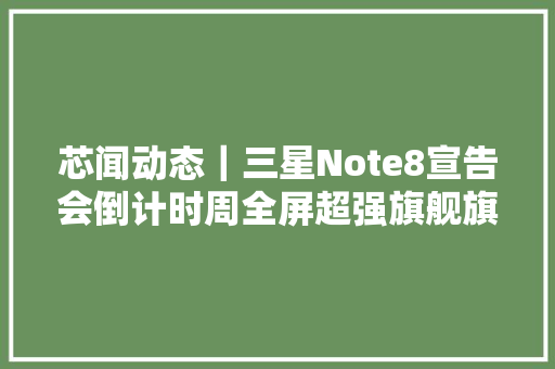 芯闻动态｜三星Note8宣告会倒计时周全屏超强旗舰旗舰来袭2016年中国半导体材料