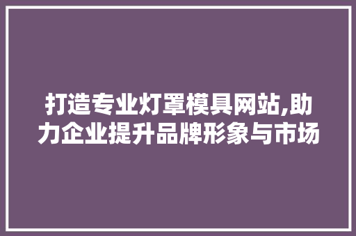 打造专业灯罩模具网站,助力企业提升品牌形象与市场竞争力