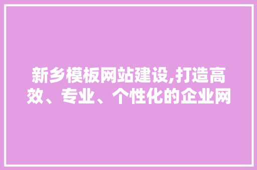 新乡模板网站建设,打造高效、专业、个性化的企业网络名片