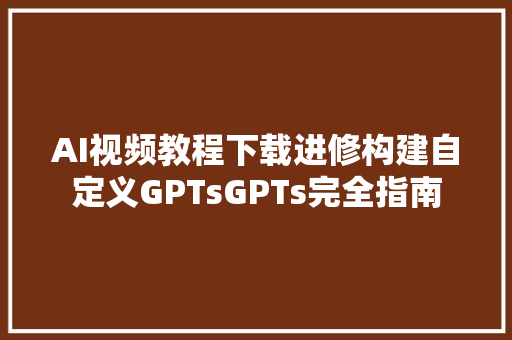 AI视频教程下载进修构建自定义GPTsGPTs完全指南