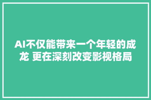AI不仅能带来一个年轻的成龙 更在深刻改变影视格局