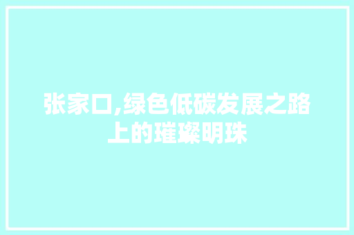 张家口,绿色低碳发展之路上的璀璨明珠