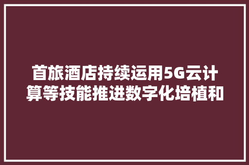 首旅酒店持续运用5G云计算等技能推进数字化培植和聪慧酒店培植提升治理效率与客户体验知足度