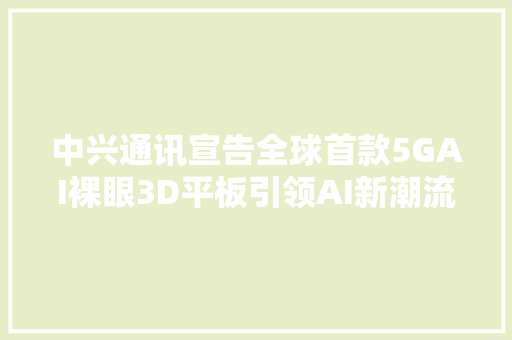 中兴通讯宣告全球首款5GAI裸眼3D平板引领AI新潮流
