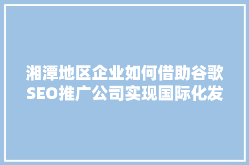 湘潭地区企业如何借助谷歌SEO推广公司实现国际化发展