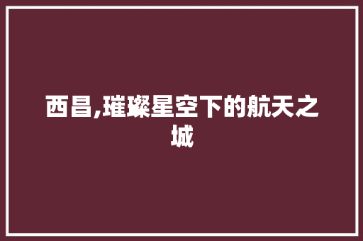 西昌,璀璨星空下的航天之城